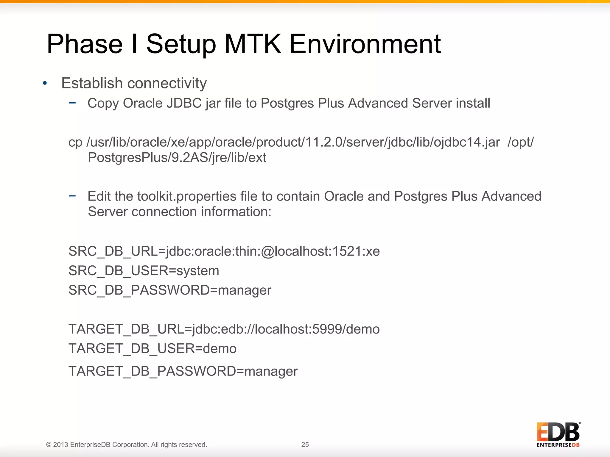 Phase I Setup MTK Environment
•  Establish connectivity
−  Copy Oracle JDBC jar file to Postgres Plus Advanced Server install
cp /usr/lib/oracle/xe/app/oracle/product/11.2.0/server/jdbc/lib/ojdbc14.jar /opt/
PostgresPlus/9.2AS/jre/lib/ext
−  Edit the toolkit.properties file to contain Oracle and Postgres Plus Advanced
Server connection information:
SRC_DB_URL=jdbc:oracle:thin:@localhost:1521:xe
SRC_DB_USER=system
SRC_DB_PASSWORD=manager
TARGET_DB_URL=jdbc:edb://localhost:5999/demo
TARGET_DB_USER=demo
TARGET_DB_PASSWORD=manager

© 2013 EnterpriseDB Corporation. All rights reserved.

25

 