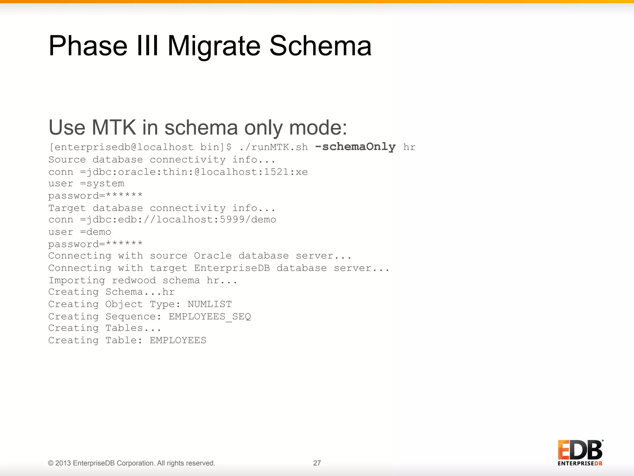 Phase III Migrate Schema
Use MTK in schema only mode:
[enterprisedb@localhost bin]$ ./runMTK.sh -schemaOnly hr
Source database connectivity info...
conn =jdbc:oracle:thin:@localhost:1521:xe
user =system
password=******
Target database connectivity info...
conn =jdbc:edb://localhost:5999/demo
user =demo
password=******
Connecting with source Oracle database server...
Connecting with target EnterpriseDB database server...
Importing redwood schema hr...
Creating Schema...hr
Creating Object Type: NUMLIST
Creating Sequence: EMPLOYEES_SEQ
Creating Tables...
Creating Table: EMPLOYEES

© 2013 EnterpriseDB Corporation. All rights reserved.

27

 