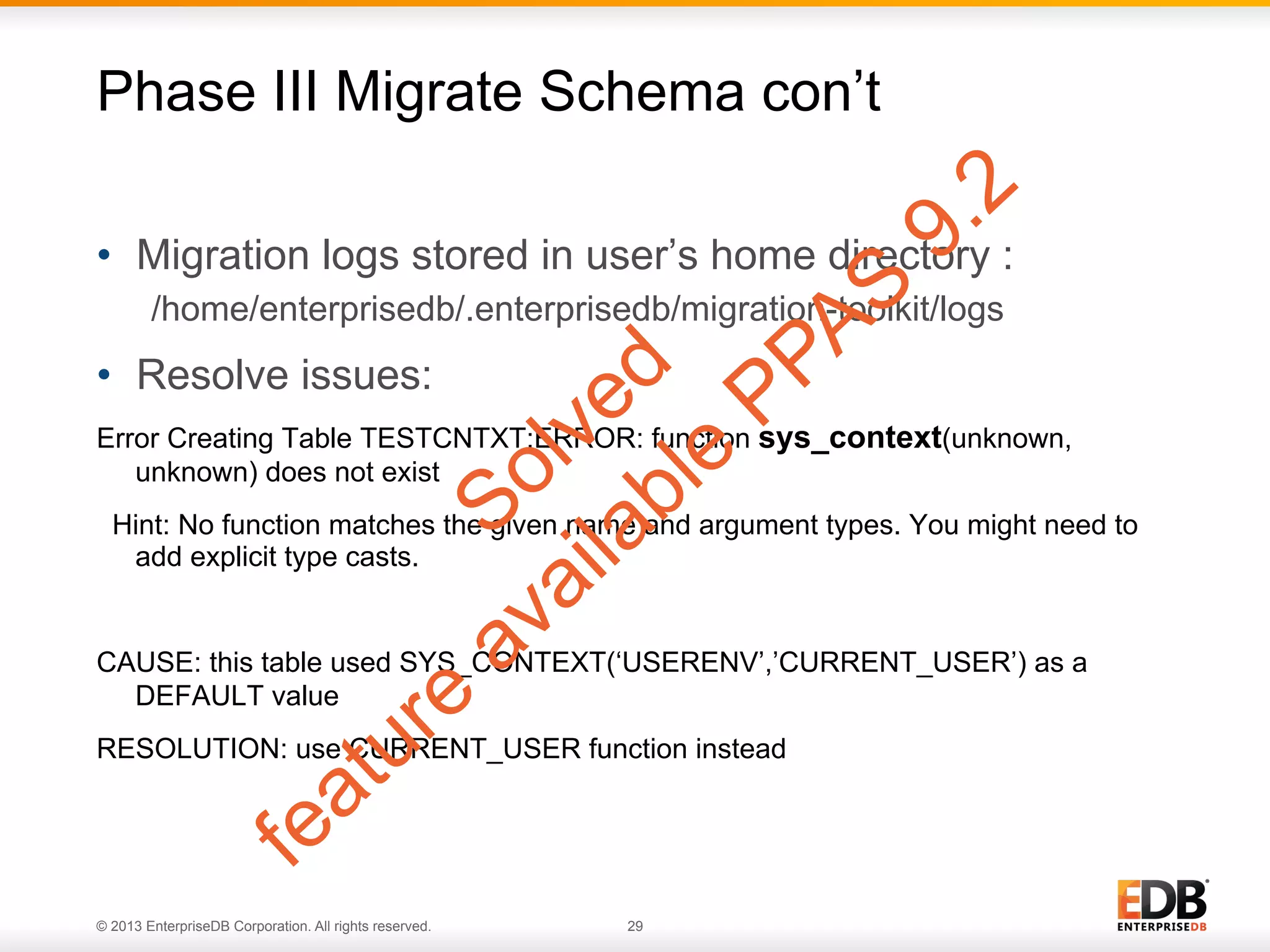 Phase III Migrate Schema con’t
•  Migration logs stored in user’s home directory :
/home/enterprisedb/.enterprisedb/migration-toolkit/logs

•  Resolve issues:
Error Creating Table TESTCNTXT:ERROR: function sys_context(unknown,
unknown) does not exist
Hint: No function matches the given name and argument types. You might need to
add explicit type casts.

CAUSE: this table used SYS_CONTEXT(‘USERENV’,’CURRENT_USER’) as a
DEFAULT value
RESOLUTION: use CURRENT_USER function instead

© 2013 EnterpriseDB Corporation. All rights reserved.

29

 