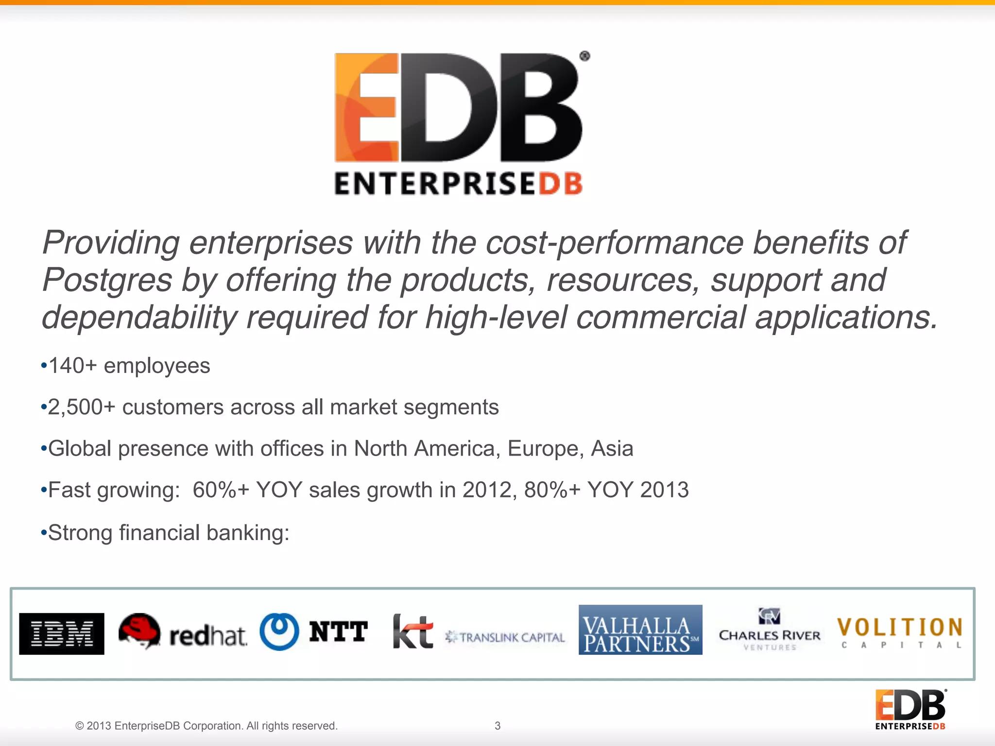 Providing enterprises with the cost-performance beneﬁts of
Postgres by offering the products, resources, support and
dependability required for high-level commercial applications.!
• 140+ employees
• 2,500+ customers across all market segments
• Global presence with offices in North America, Europe, Asia
• Fast growing: 60%+ YOY sales growth in 2012, 80%+ YOY 2013
• Strong financial banking:

© 2013 EnterpriseDB. All rights reserved.
© 2013 EnterpriseDB Corporation. All rights reserved.

3

 