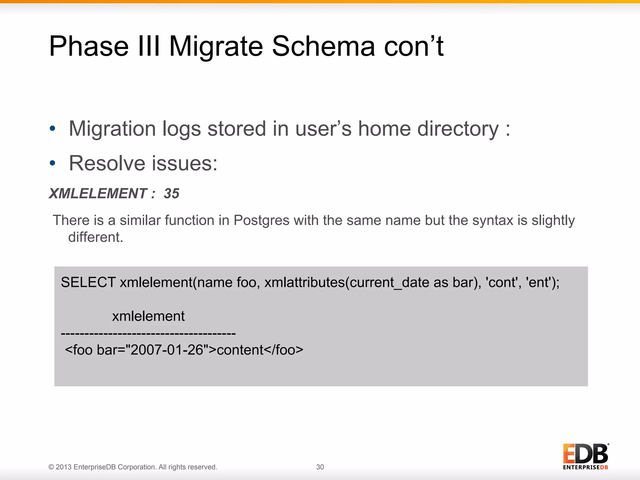 Phase III Migrate Schema con’t
•  Migration logs stored in user’s home directory :
•  Resolve issues:
XMLELEMENT : 35
There is a similar function in Postgres with the same name but the syntax is slightly
different.
SELECT xmlelement(name foo, xmlattributes(current_date as bar), 'cont', 'ent');
xmlelement
------------------------------------<foo bar="2007-01-26">content</foo>

© 2013 EnterpriseDB Corporation. All rights reserved.

30

 