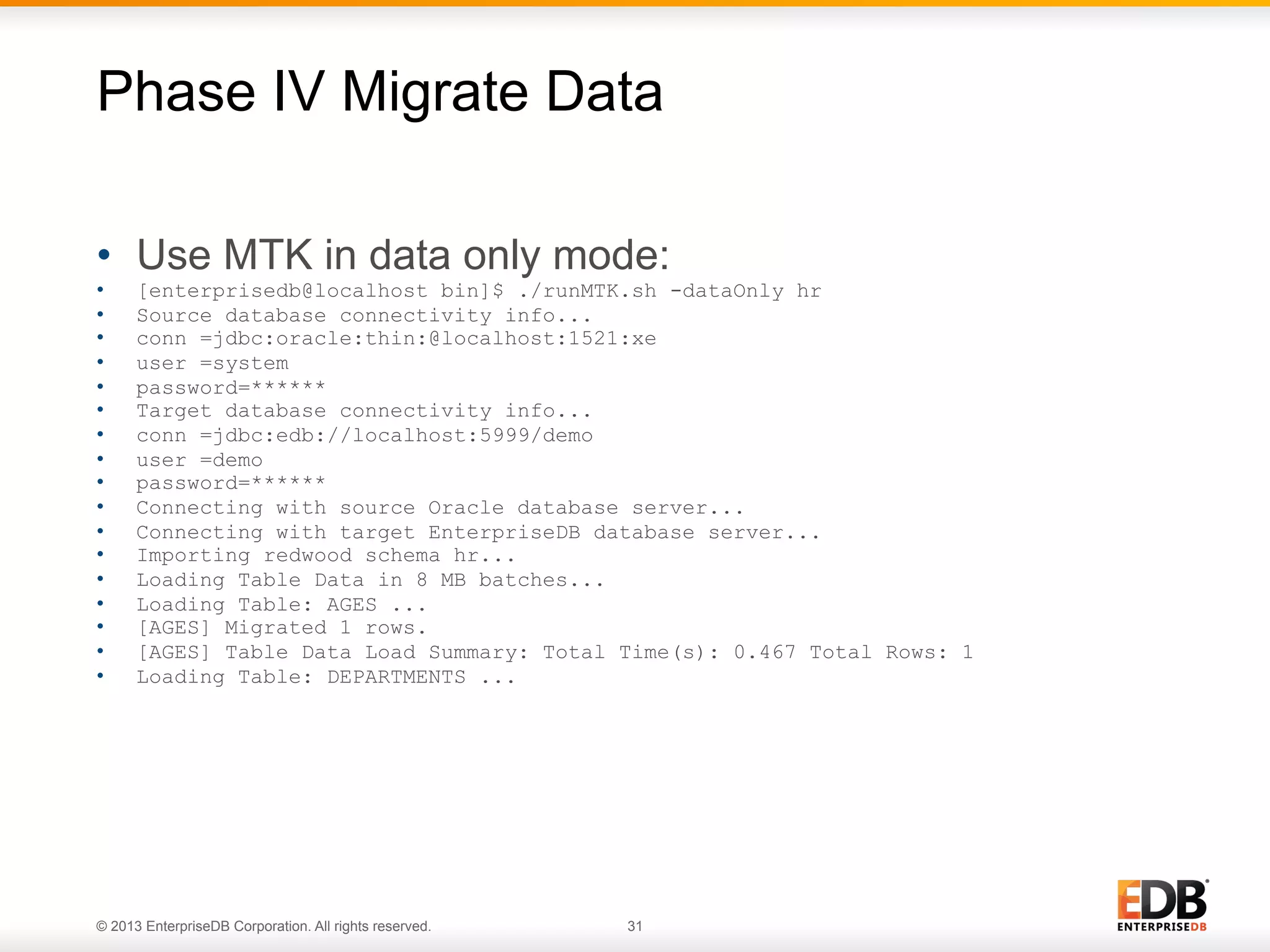 Phase IV Migrate Data
•  Use MTK in data only mode:
• 
• 
• 
• 
• 
• 
• 
• 
• 
• 
• 
• 
• 
• 
• 
• 
• 

[enterprisedb@localhost bin]$ ./runMTK.sh -dataOnly hr
Source database connectivity info...
conn =jdbc:oracle:thin:@localhost:1521:xe
user =system
password=******
Target database connectivity info...
conn =jdbc:edb://localhost:5999/demo
user =demo
password=******
Connecting with source Oracle database server...
Connecting with target EnterpriseDB database server...
Importing redwood schema hr...
Loading Table Data in 8 MB batches...
Loading Table: AGES ...
[AGES] Migrated 1 rows.
[AGES] Table Data Load Summary: Total Time(s): 0.467 Total Rows: 1
Loading Table: DEPARTMENTS ...

© 2013 EnterpriseDB Corporation. All rights reserved.

31

 