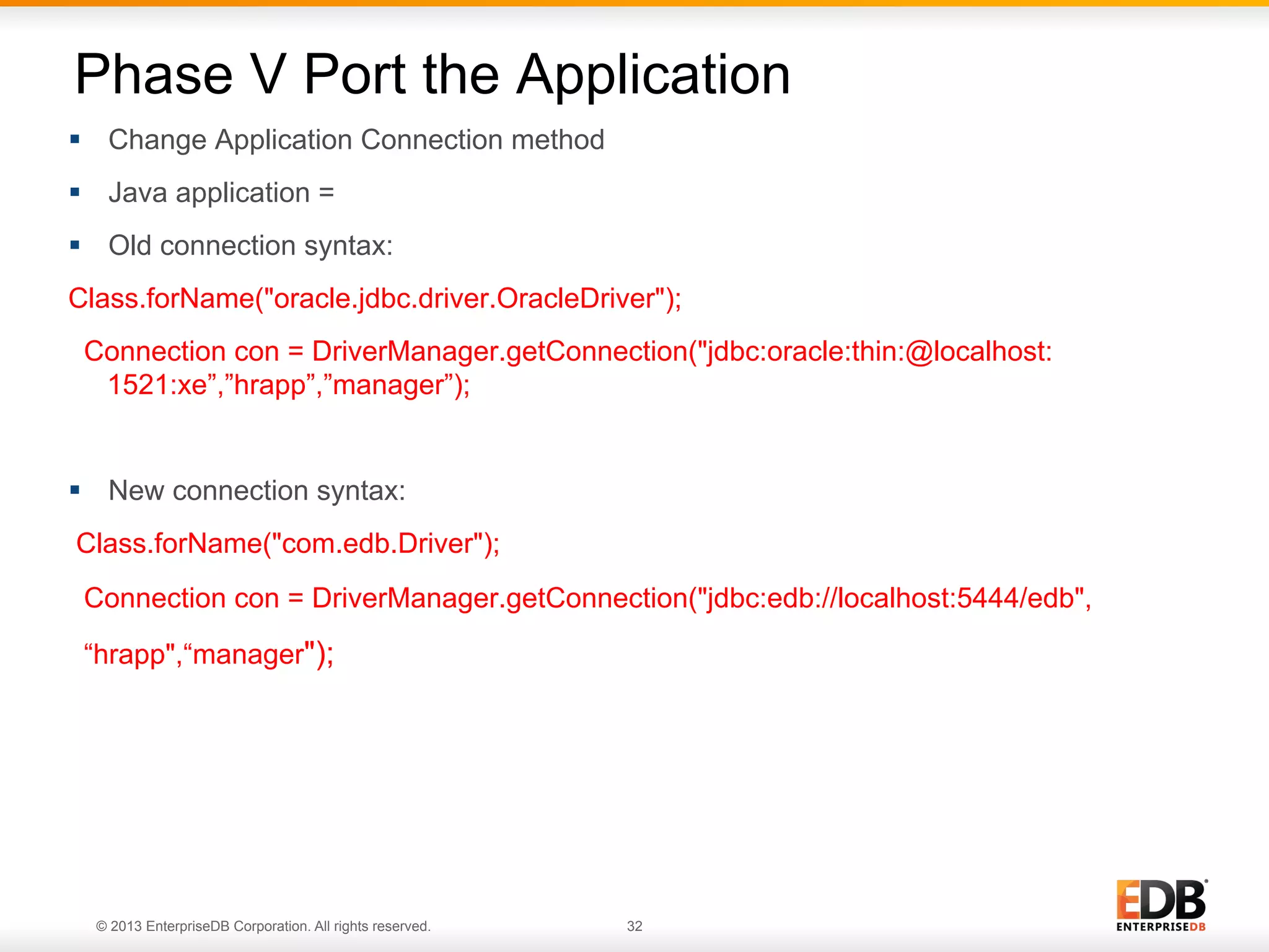 Phase V Port the Application
§  Change Application Connection method
§  Java application =
§  Old connection syntax:
Class.forName("oracle.jdbc.driver.OracleDriver");
Connection con = DriverManager.getConnection("jdbc:oracle:thin:@localhost:
1521:xe”,”hrapp”,”manager”);

§  New connection syntax:
Class.forName("com.edb.Driver");
Connection con = DriverManager.getConnection("jdbc:edb://localhost:5444/edb",
“hrapp",“manager");

© 2013 EnterpriseDB Corporation. All rights reserved.

32

 
