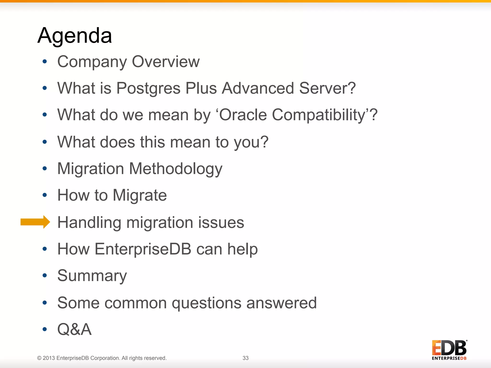 Agenda
•  Company Overview
•  What is Postgres Plus Advanced Server?
•  What do we mean by ‘Oracle Compatibility’?
•  What does this mean to you?
•  Migration Methodology
•  How to Migrate
•  Handling migration issues
•  How EnterpriseDB can help
•  Summary
•  Some common questions answered
•  Q&A
© 2013 EnterpriseDB Corporation. All rights reserved.

33

 