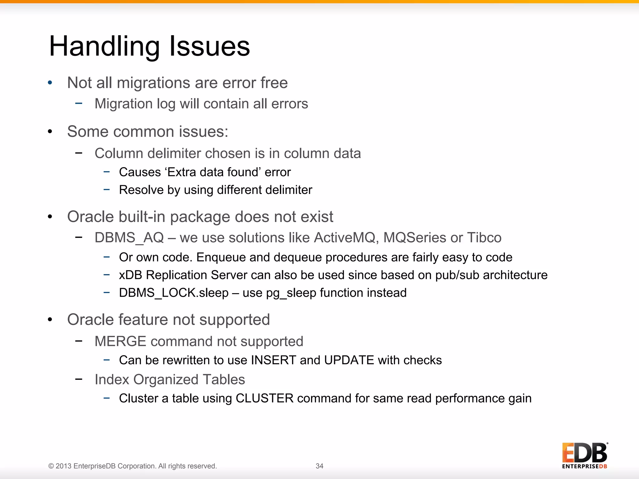 Handling Issues
•  Not all migrations are error free
−  Migration log will contain all errors

•  Some common issues:
−  Column delimiter chosen is in column data
−  Causes ‘Extra data found’ error
−  Resolve by using different delimiter

•  Oracle built-in package does not exist
−  DBMS_AQ – we use solutions like ActiveMQ, MQSeries or Tibco
−  Or own code. Enqueue and dequeue procedures are fairly easy to code
−  xDB Replication Server can also be used since based on pub/sub architecture
−  DBMS_LOCK.sleep – use pg_sleep function instead

•  Oracle feature not supported
−  MERGE command not supported
−  Can be rewritten to use INSERT and UPDATE with checks

−  Index Organized Tables
−  Cluster a table using CLUSTER command for same read performance gain

© 2013 EnterpriseDB Corporation. All rights reserved.

34

 