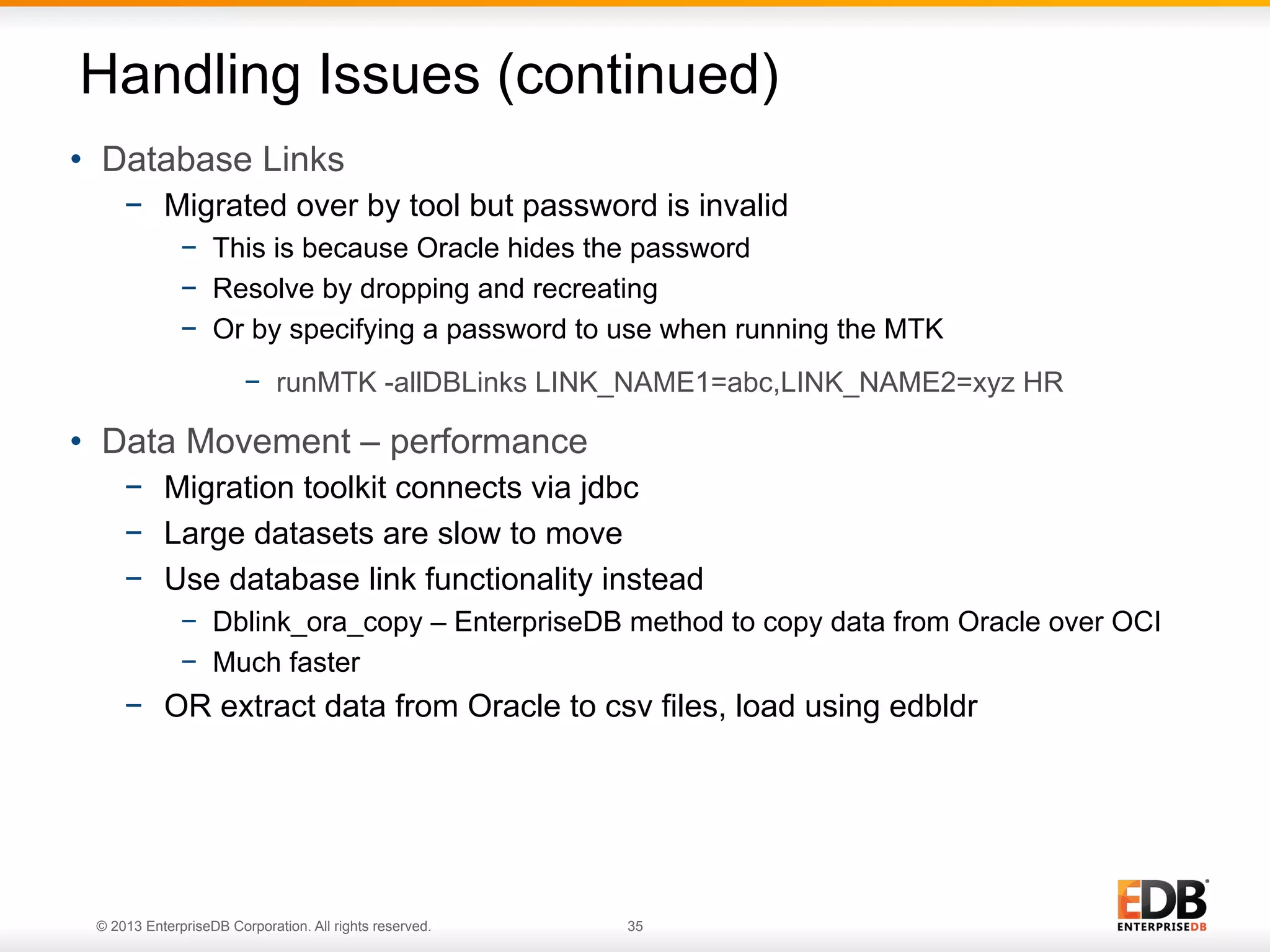 Handling Issues (continued)
•  Database Links
−  Migrated over by tool but password is invalid
−  This is because Oracle hides the password
−  Resolve by dropping and recreating
−  Or by specifying a password to use when running the MTK
−  runMTK -allDBLinks LINK_NAME1=abc,LINK_NAME2=xyz HR

•  Data Movement – performance
−  Migration toolkit connects via jdbc
−  Large datasets are slow to move
−  Use database link functionality instead
−  Dblink_ora_copy – EnterpriseDB method to copy data from Oracle over OCI
−  Much faster

−  OR extract data from Oracle to csv files, load using edbldr

© 2013 EnterpriseDB Corporation. All rights reserved.

35

 