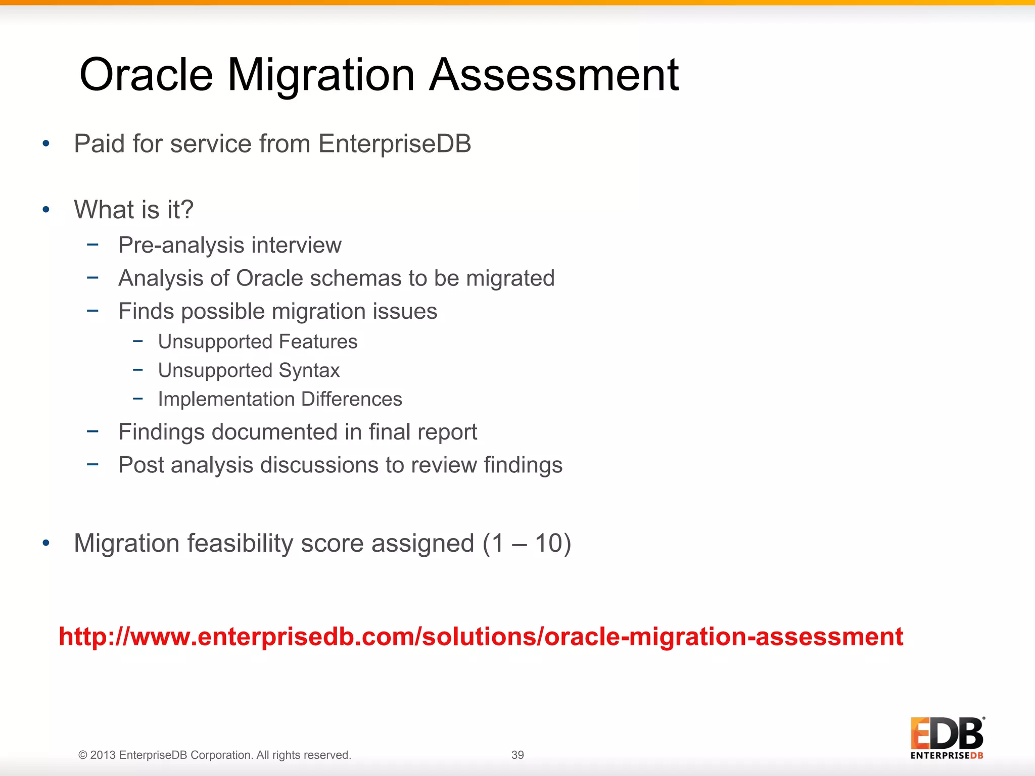 Oracle Migration Assessment
•  Paid for service from EnterpriseDB
•  What is it?
−  Pre-analysis interview
−  Analysis of Oracle schemas to be migrated
−  Finds possible migration issues
−  Unsupported Features
−  Unsupported Syntax
−  Implementation Differences

−  Findings documented in final report
−  Post analysis discussions to review findings

•  Migration feasibility score assigned (1 – 10)
http://www.enterprisedb.com/solutions/oracle-migration-assessment

© 2013 EnterpriseDB Corporation. All rights reserved.

39

 