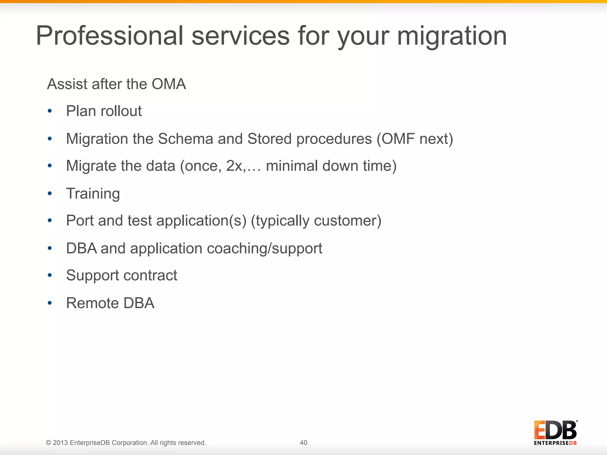 Professional services for your migration
Assist after the OMA
•  Plan rollout
•  Migration the Schema and Stored procedures (OMF next)
•  Migrate the data (once, 2x,… minimal down time)
•  Training
•  Port and test application(s) (typically customer)
•  DBA and application coaching/support
•  Support contract
•  Remote DBA

© 2013 EnterpriseDB Corporation. All rights reserved.

40

 