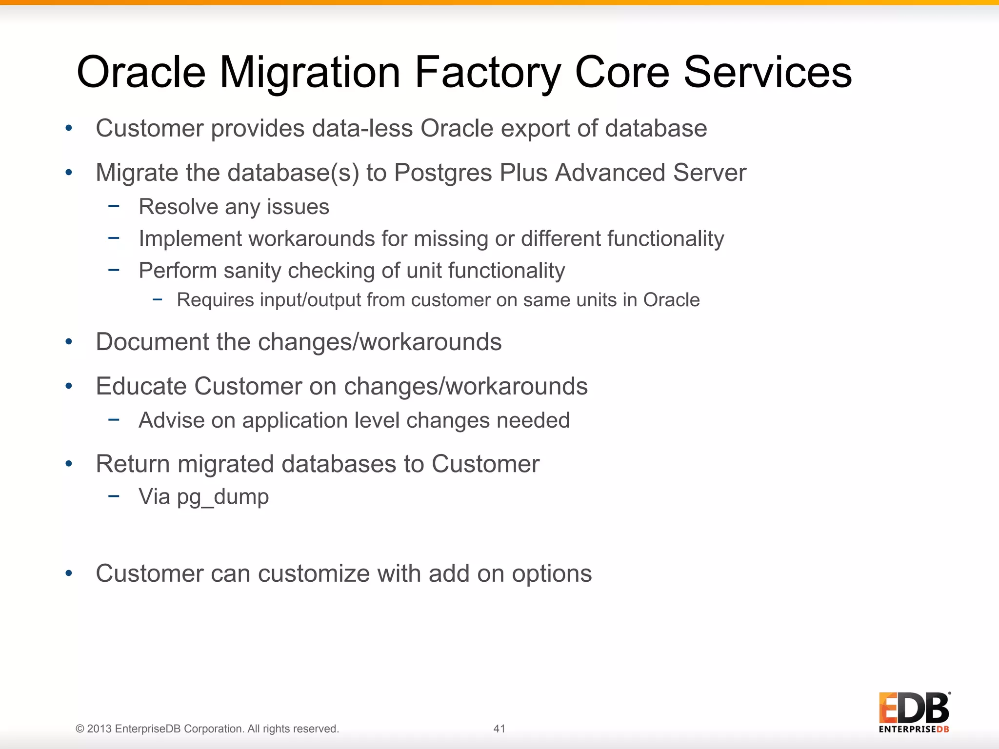 Oracle Migration Factory Core Services
•  Customer provides data-less Oracle export of database
•  Migrate the database(s) to Postgres Plus Advanced Server
−  Resolve any issues
−  Implement workarounds for missing or different functionality
−  Perform sanity checking of unit functionality
−  Requires input/output from customer on same units in Oracle

•  Document the changes/workarounds
•  Educate Customer on changes/workarounds
−  Advise on application level changes needed

•  Return migrated databases to Customer
−  Via pg_dump

•  Customer can customize with add on options

© 2013 EnterpriseDB Corporation. All rights reserved.

41

 