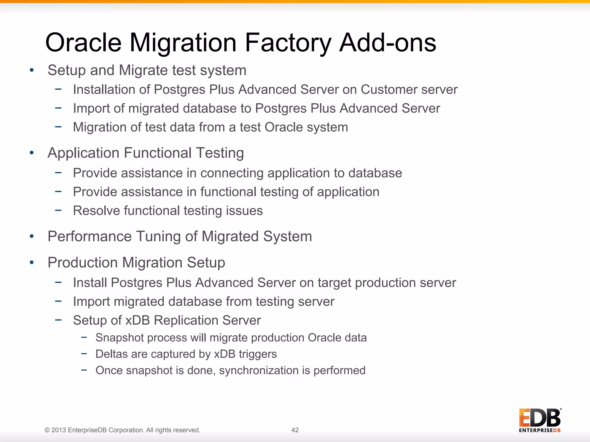 Oracle Migration Factory Add-ons
•  Setup and Migrate test system
−  Installation of Postgres Plus Advanced Server on Customer server
−  Import of migrated database to Postgres Plus Advanced Server
−  Migration of test data from a test Oracle system

•  Application Functional Testing
−  Provide assistance in connecting application to database
−  Provide assistance in functional testing of application
−  Resolve functional testing issues

•  Performance Tuning of Migrated System
•  Production Migration Setup
−  Install Postgres Plus Advanced Server on target production server
−  Import migrated database from testing server
−  Setup of xDB Replication Server
−  Snapshot process will migrate production Oracle data
−  Deltas are captured by xDB triggers
−  Once snapshot is done, synchronization is performed

© 2013 EnterpriseDB Corporation. All rights reserved.

42

 