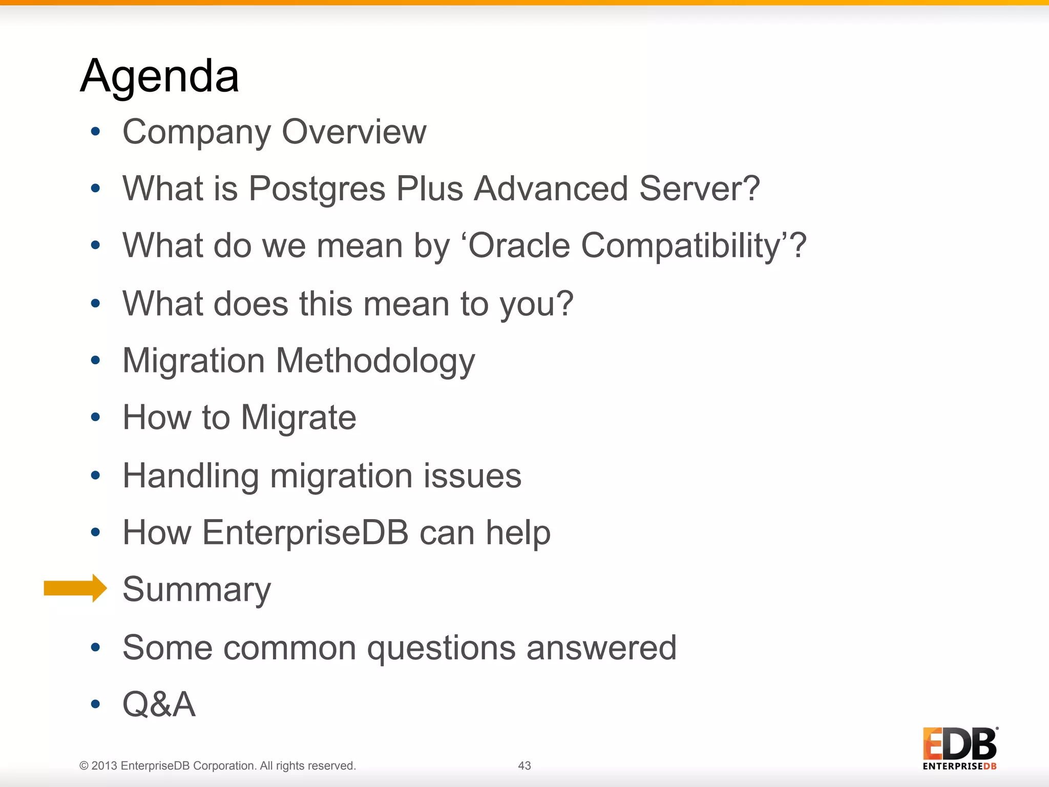 Agenda
•  Company Overview
•  What is Postgres Plus Advanced Server?
•  What do we mean by ‘Oracle Compatibility’?
•  What does this mean to you?
•  Migration Methodology
•  How to Migrate
•  Handling migration issues
•  How EnterpriseDB can help
•  Summary
•  Some common questions answered
•  Q&A
© 2013 EnterpriseDB Corporation. All rights reserved.

43

 