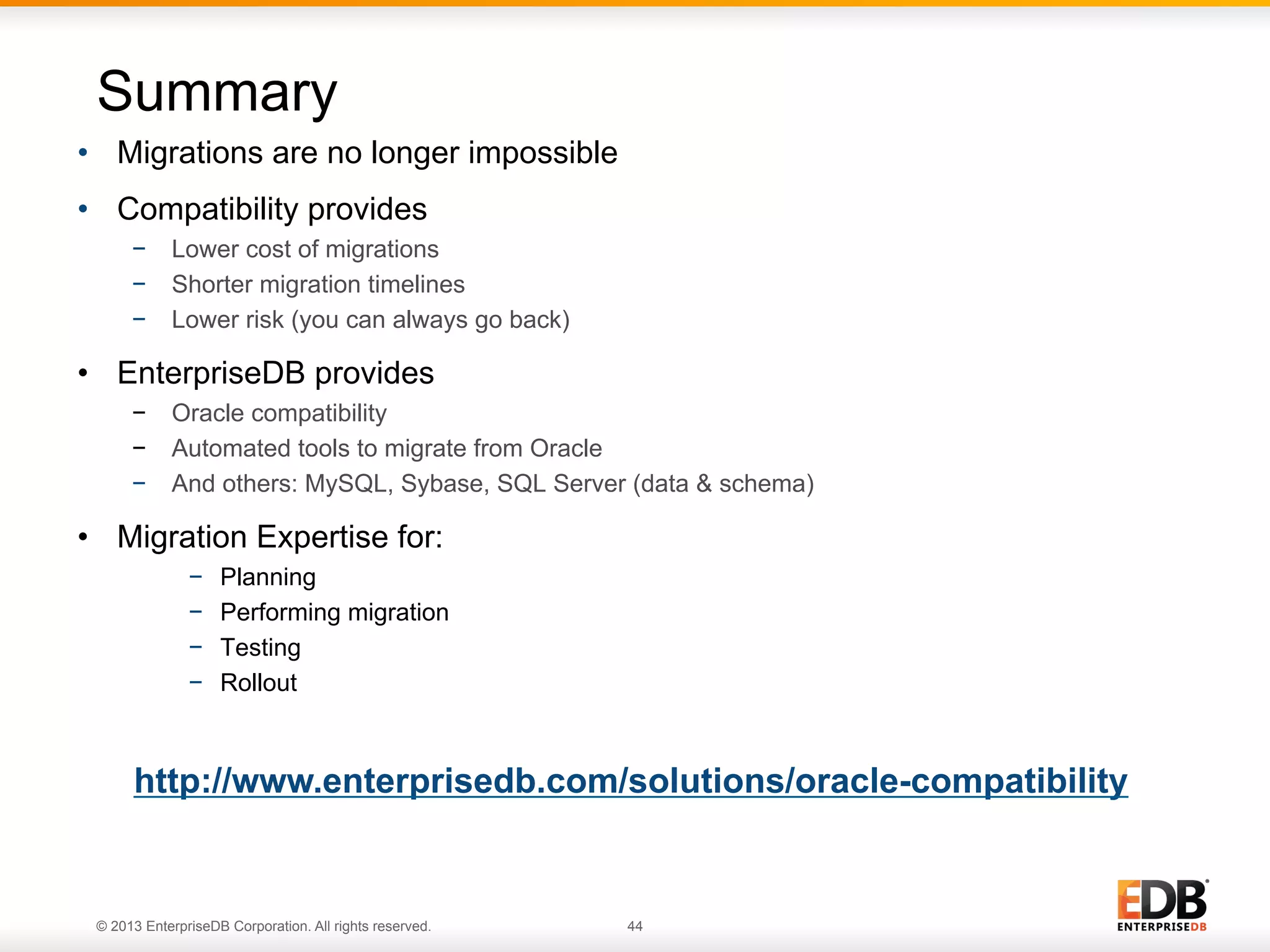 Summary
•  Migrations are no longer impossible
•  Compatibility provides
−  Lower cost of migrations
−  Shorter migration timelines
−  Lower risk (you can always go back)

•  EnterpriseDB provides
−  Oracle compatibility
−  Automated tools to migrate from Oracle
−  And others: MySQL, Sybase, SQL Server (data & schema)

•  Migration Expertise for:
− 
− 
− 
− 

Planning
Performing migration
Testing
Rollout

http://www.enterprisedb.com/solutions/oracle-compatibility

© 2013 EnterpriseDB Corporation. All rights reserved.

44

 
