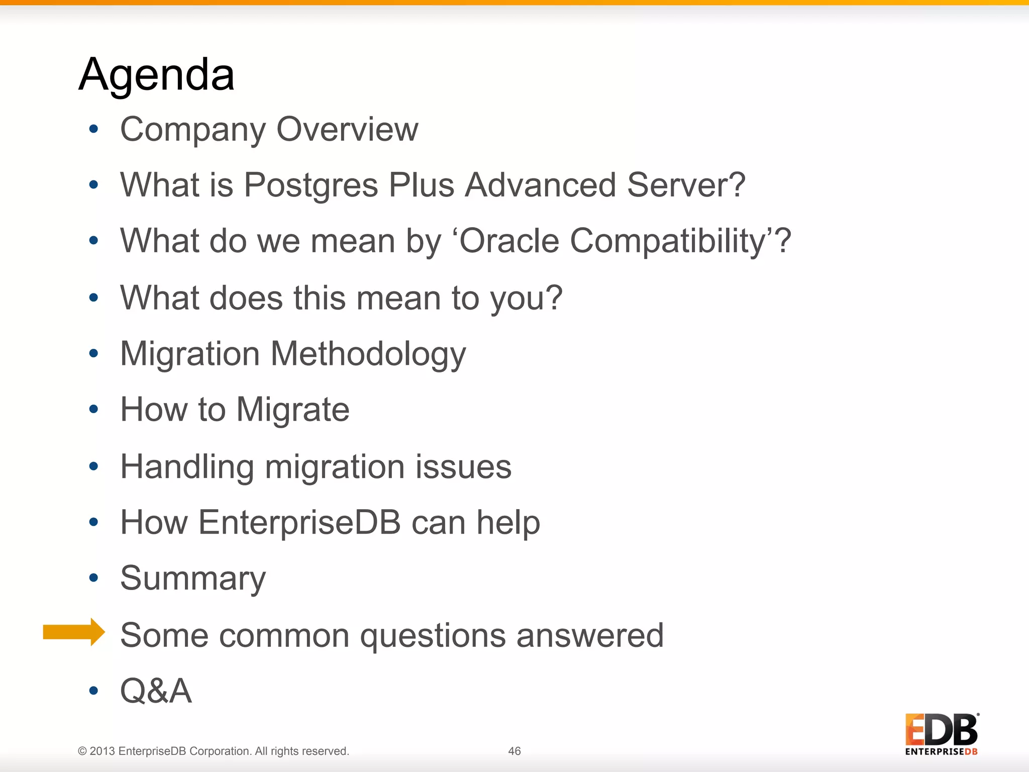 Agenda
•  Company Overview
•  What is Postgres Plus Advanced Server?
•  What do we mean by ‘Oracle Compatibility’?
•  What does this mean to you?
•  Migration Methodology
•  How to Migrate
•  Handling migration issues
•  How EnterpriseDB can help
•  Summary
•  Some common questions answered
•  Q&A
© 2013 EnterpriseDB Corporation. All rights reserved.

46

 