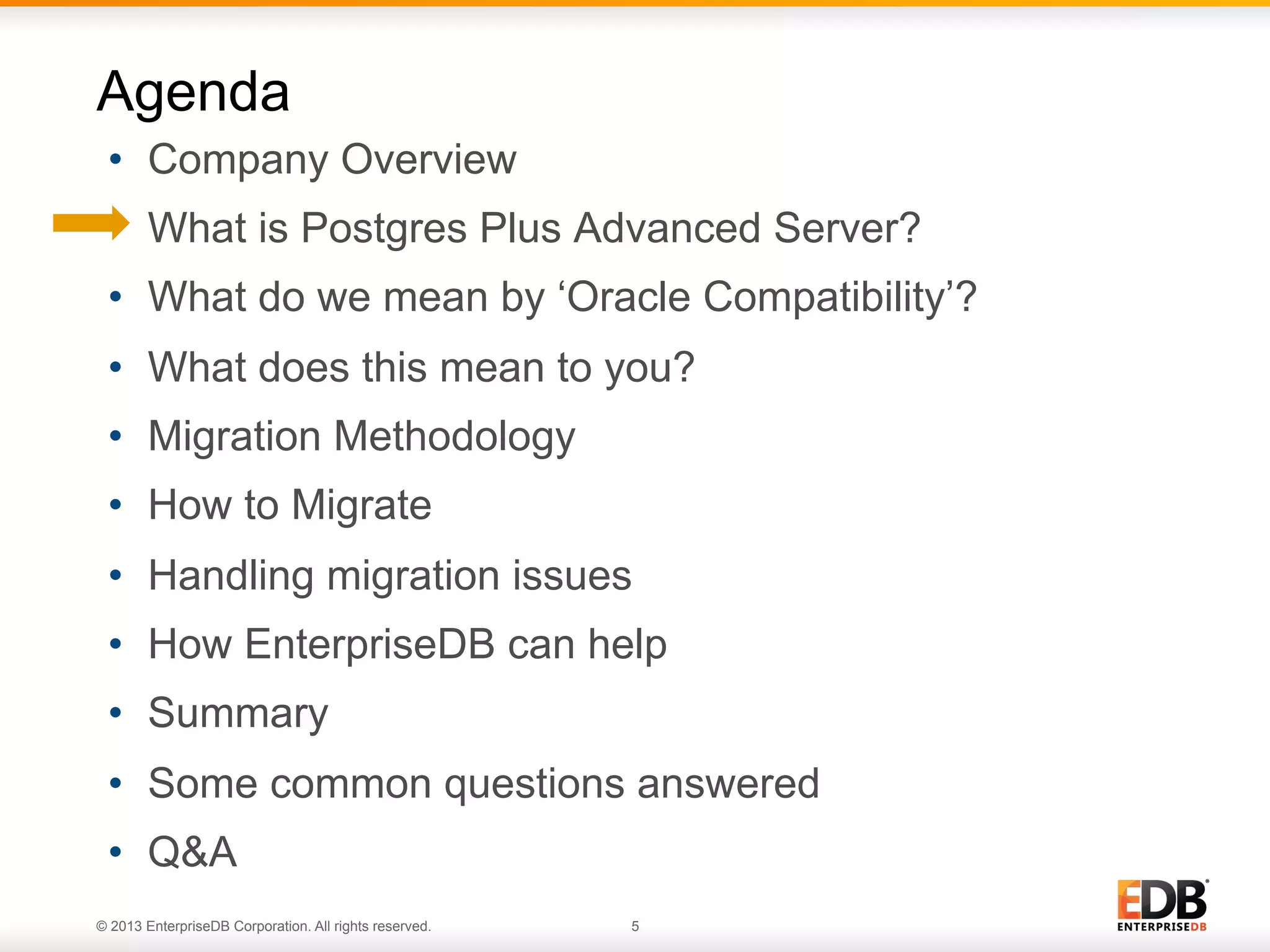 Agenda
•  Company Overview
•  What is Postgres Plus Advanced Server?
•  What do we mean by ‘Oracle Compatibility’?
•  What does this mean to you?
•  Migration Methodology
•  How to Migrate
•  Handling migration issues
•  How EnterpriseDB can help
•  Summary
•  Some common questions answered
•  Q&A
© 2013 EnterpriseDB Corporation. All rights reserved.

5

 