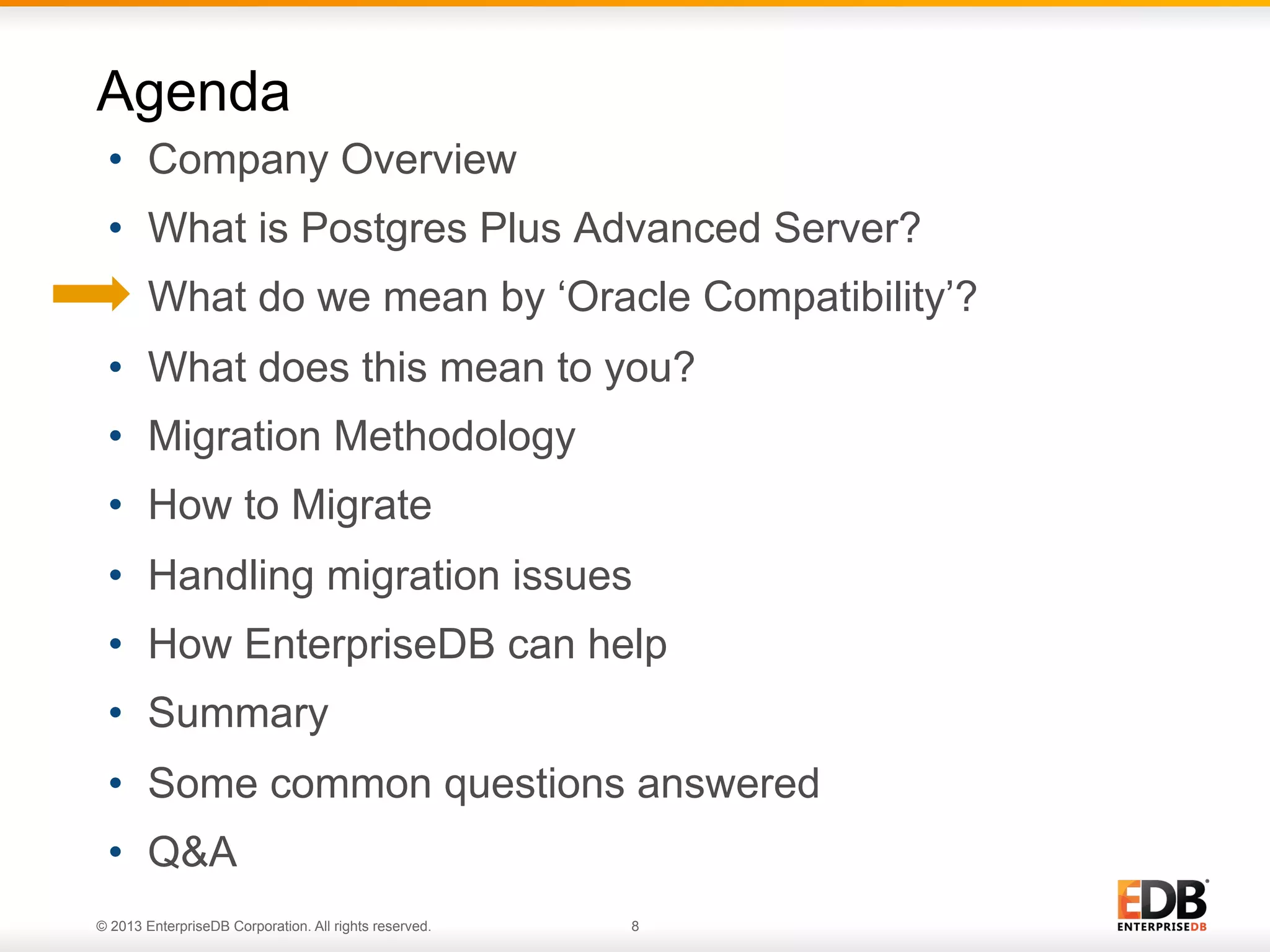 Agenda
•  Company Overview
•  What is Postgres Plus Advanced Server?
•  What do we mean by ‘Oracle Compatibility’?
•  What does this mean to you?
•  Migration Methodology
•  How to Migrate
•  Handling migration issues
•  How EnterpriseDB can help
•  Summary
•  Some common questions answered
•  Q&A
© 2013 EnterpriseDB Corporation. All rights reserved.

8

 