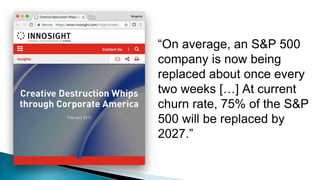 “On average, an S&P 500
company is now being
replaced about once every
two weeks […] At current
churn rate, 75% of the S&P
500 will be replaced by
2027.”
 
