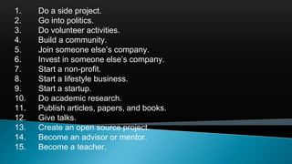 1. Do a side project.
2. Go into politics.
3. Do volunteer activities.
4. Build a community.
5. Join someone else’s company.
6. Invest in someone else’s company.
7. Start a non-profit.
8. Start a lifestyle business.
9. Start a startup.
10. Do academic research.
11. Publish articles, papers, and books.
12. Give talks.
13. Create an open source project.
14. Become an advisor or mentor.
15. Become a teacher.
 