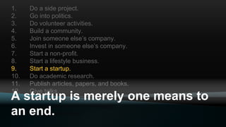 1. Do a side project.
2. Go into politics.
3. Do volunteer activities.
4. Build a community.
5. Join someone else’s company.
6. Invest in someone else’s company.
7. Start a non-profit.
8. Start a lifestyle business.
9. Start a startup.
10. Do academic research.
11. Publish articles, papers, and books.
12. Give talks.
13. Create an open source project.
14. Become an advisor or mentor.
15. Become a teacher.
A startup is merely one means to
an end.
 