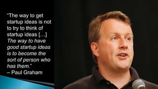 “The way to get
startup ideas is not
to try to think of
startup ideas […]
The way to have
good startup ideas
is to become the
sort of person who
has them.”
– Paul Graham
 
