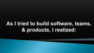 As I tried to build software, teams,
& products, I realized:
 