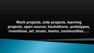 Work projects, side projects, learning
projects, open source, hackathons, prototypes,
inventions, art, music, teams, communities, …
 