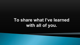 To share what I’ve learned
with all of you.
 