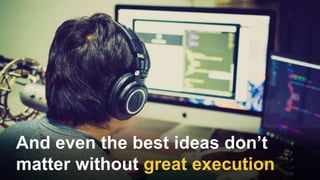 And even the best ideas don’t
matter without great execution
 