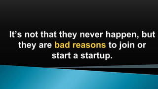It’s not that they never happen, but
they are bad reasons to join or
start a startup.
 