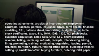 operating agreements, articles of incorporation, employment
contracts, licenses, permits, insurance, NDAs, term sheets, financial
modeling, P&L, balance sheet, fundraising, budgeting, cap table,
stock certificates, taxes, 81b, 1040, 1099, 1120, W2, pitch decks,
customer acquisition, sales calls, CRM, LTV, churn recurring
revenue, billing, invoicing, refunds, receipts, interviewing, hiring,
firing, promoting, training, motivating, organizing, leading, payroll,
HR, mission, vision, culture, renting office space, building a website,
setting up email/phone/fax, buying furniture, ordering toilet paper, …
 