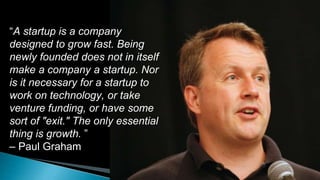 “A startup is a company
designed to grow fast. Being
newly founded does not in itself
make a company a startup. Nor
is it necessary for a startup to
work on technology, or take
venture funding, or have some
sort of "exit." The only essential
thing is growth. ”
– Paul Graham
 