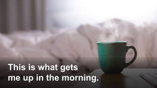 This is what gets
me up in the morning.
 