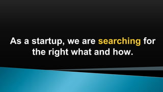 As a startup, we are searching for
the right what and how.
 