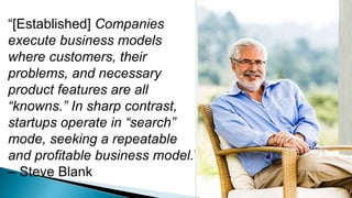 “[Established] Companies
execute business models
where customers, their
problems, and necessary
product features are all
“knowns.” In sharp contrast,
startups operate in “search”
mode, seeking a repeatable
and profitable business model.”
– Steve Blank
 