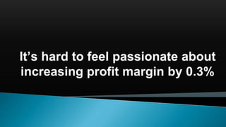 It’s hard to feel passionate about
increasing profit margin by 0.3%
 