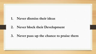 1. Never dismiss their ideas
2. Never block their Development
3. Never pass up the chance to praise them
 