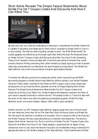 Short Article Reveals The Simple Factual Statements About
Kindle Fire Hd 7 Coupon Codes And Discounts And How It
Can Affect You




My dad and mom are a little bit challenging of listening to, nevertheless the Kindle Hearth Hd
is capable to get plenty loud adequate for them to be in a position to simply listen to, even in
a noisy setting. The iPad isnt able of getting virtually as loud. The $199 Kindle Hearth Hd
sixteen gigabyte (as effectively as the larger eight New Article Reveals The Reduced Down
on Kindle Fire Hd 7 Coupon Codes And Discounts And Why You Have To Do Something
Today.9 inch variation) comes bundled with a free thirty day period of Amazon Key, which
contains Amazon Primary streaming films. Mom finished up simply figuring out how to stream
video clips and preferred it so effectively she went forward and subscribed. The Kindle Fire
High definition has a twin main processor and gives great battery lifestyle.



To resolve the difficulty, preserve on reading the article, which assured to get all WMV
documents playable on Kindle Hearth High definition without troubles. Use Kindle Fireplace
Hd seven" Dolby Audio, Dual-Band Twin-Antenna Wi-Fi coupon, promo code underneath
and get price cut up to twenty-thirty% greatest cost free of charge shipping Short Article
Reveals The Simple Factual Statements About Kindle Fire Hd 7 Coupon Codes And
Discounts And How It Can Affect You. Kindle Fireplace Hd flawlessly nestled in the Palm of
your hand in equally horizontal or vertical manner. The display screen is 7 inches to deal with
the entire of the match over when transporting and employing gentle. Kindle Fire High
definition seven inch screen holders, display 1280 x 800 is quite wonderful.



Kindle's monitor Lcd, IPS Fireplace High definition appears good than any of the pill would
I've ever observed, other than for the The New iPad. Each the Nexus seven and Kindle the
Fire Hd search the identical in conditions of resolution (216 in contrast to 264 of the iPad) but
the Kindle Fireplace Hd fully outstanding Nexus of coloration and brightness. The device's
display Short Article Teaches You The Ins and Outs of Kindle Fire Hd 7 Coupon Codes And
Discounts And What You Have To Do Today appears a great deal like an Apple lu?nng
substances and it is very clear that Amazon has place so considerably energy to develop the
appropriate effect on the Kindle's display of Fire High definition. Total, testimonials of Kindle
 