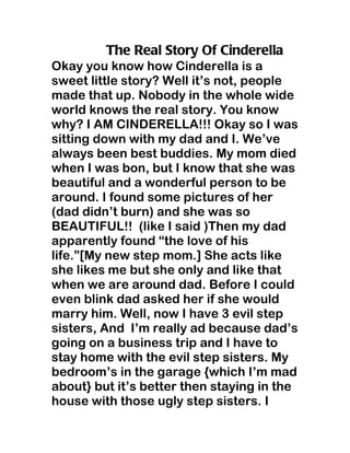 The Real Story Of Cinderella
Okay you know how Cinderella is a
sweet little story? Well it’s not, people
made that up. Nobody in the whole wide
world knows the real story. You know
why? I AM CINDERELLA!!! Okay so I was
sitting down with my dad and I. We’ve
always been best buddies. My mom died
when I was bon, but I know that she was
beautiful and a wonderful person to be
around. I found some pictures of her
(dad didn’t burn) and she was so
BEAUTIFUL!! (like I said )Then my dad
apparently found “the love of his
life.”[My new step mom.] She acts like
she likes me but she only and like that
when we are around dad. Before I could
even blink dad asked her if she would
marry him. Well, now I have 3 evil step
sisters, And I’m really ad because dad’s
going on a business trip and I have to
stay home with the evil step sisters. My
bedroom’s in the garage {which I’m mad
about} but it’s better then staying in the
house with those ugly step sisters. I
 