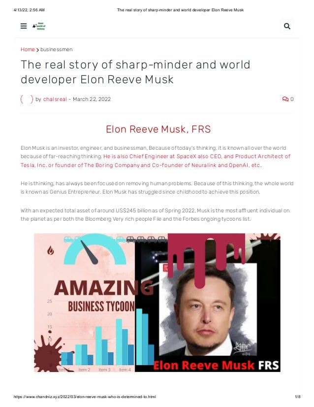 4/13/22, 2:56 AM The real story of sharp-minder and world developer Elon Reeve Musk
https://www.chandniz.xyz/2022/03/elon-reeve-musk-who-is-determined-to.html 1/8
Home  businessmen
by chalsreal - March 22, 2022  0
The real story of sharp-minder and world
developer Elon Reeve Musk
 Elon Reeve Musk , FRS
Elon Musk is an investor, engineer, and businessman, Because of today's thinking, it is known all over the world
because of far-reaching thinking. He is also Chief Engineer at SpaceX also CEO, and Product Archit ect of
Tesla, I nc. or founder of The Boring Company and Co-founder of Neuralink and OpenAI , et c. 
He is thinking, has always been focused on removing human problems. Because of this thinking, the whole world
is known as Genius Entrepreneur. Elon Musk has struggled since childhood to achieve this position. 
With an expected total asset of around US$245 billion as of Spring 2022, Musk is the most affl uent individual on
the planet as per both the Bloomberg Very rich people File and the Forbes ongoing tycoons list.
 
 