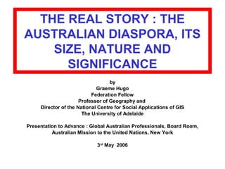 THE REAL STORY : THE
AUSTRALIAN DIASPORA, ITS
SIZE, NATURE AND
SIGNIFICANCE
by
Graeme Hugo
Federation Fellow
Professor of Geography and
Director of the National Centre for Social Applications of GIS
The University of Adelaide
Presentation to Advance : Global Australian Professionals, Board Room,
Australian Mission to the United Nations, New York
3rd
May 2006
 