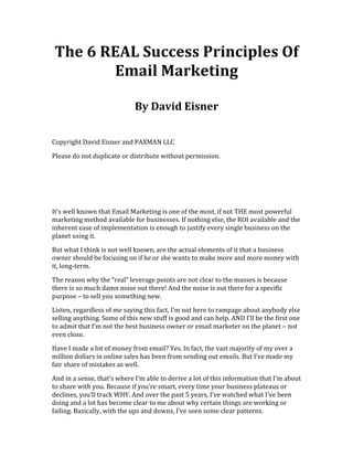 The	
  6	
  REAL	
  Success	
  Principles	
  Of	
  
Email	
  Marketing	
  
	
  
By	
  David	
  Eisner	
  
	
  
Copyright	
  David	
  Eisner	
  and	
  PAXMAN	
  LLC	
  
Please	
  do	
  not	
  duplicate	
  or	
  distribute	
  without	
  permission.	
  
	
  
	
  
	
  
It’s	
  well	
  known	
  that	
  Email	
  Marketing	
  is	
  one	
  of	
  the	
  most,	
  if	
  not	
  THE	
  most	
  powerful	
  
marketing	
  method	
  available	
  for	
  businesses.	
  If	
  nothing	
  else,	
  the	
  ROI	
  available	
  and	
  the	
  
inherent	
  ease	
  of	
  implementation	
  is	
  enough	
  to	
  justify	
  every	
  single	
  business	
  on	
  the	
  
planet	
  using	
  it.	
  
But	
  what	
  I	
  think	
  is	
  not	
  well	
  known,	
  are	
  the	
  actual	
  elements	
  of	
  it	
  that	
  a	
  business	
  
owner	
  should	
  be	
  focusing	
  on	
  if	
  he	
  or	
  she	
  wants	
  to	
  make	
  more	
  and	
  more	
  money	
  with	
  
it,	
  long-­‐term.	
  	
  
The	
  reason	
  why	
  the	
  “real”	
  leverage	
  points	
  are	
  not	
  clear	
  to	
  the	
  masses	
  is	
  because	
  
there	
  is	
  so	
  much	
  damn	
  noise	
  out	
  there!	
  And	
  the	
  noise	
  is	
  out	
  there	
  for	
  a	
  specific	
  
purpose	
  –	
  to	
  sell	
  you	
  something	
  new.	
  
Listen,	
  regardless	
  of	
  me	
  saying	
  this	
  fact,	
  I’m	
  not	
  here	
  to	
  rampage	
  about	
  anybody	
  else	
  
selling	
  anything.	
  Some	
  of	
  this	
  new	
  stuff	
  is	
  good	
  and	
  can	
  help.	
  AND	
  I’ll	
  be	
  the	
  first	
  one	
  
to	
  admit	
  that	
  I’m	
  not	
  the	
  best	
  business	
  owner	
  or	
  email	
  marketer	
  on	
  the	
  planet	
  –	
  not	
  
even	
  close.	
  
Have	
  I	
  made	
  a	
  lot	
  of	
  money	
  from	
  email?	
  Yes.	
  In	
  fact,	
  the	
  vast	
  majority	
  of	
  my	
  over	
  a	
  
million	
  dollars	
  in	
  online	
  sales	
  has	
  been	
  from	
  sending	
  out	
  emails.	
  But	
  I’ve	
  made	
  my	
  
fair	
  share	
  of	
  mistakes	
  as	
  well.	
  
And	
  in	
  a	
  sense,	
  that’s	
  where	
  I’m	
  able	
  to	
  derive	
  a	
  lot	
  of	
  this	
  information	
  that	
  I’m	
  about	
  
to	
  share	
  with	
  you.	
  Because	
  if	
  you’re	
  smart,	
  every	
  time	
  your	
  business	
  plateaus	
  or	
  
declines,	
  you’ll	
  track	
  WHY.	
  And	
  over	
  the	
  past	
  5	
  years,	
  I’ve	
  watched	
  what	
  I’ve	
  been	
  
doing	
  and	
  a	
  lot	
  has	
  become	
  clear	
  to	
  me	
  about	
  why	
  certain	
  things	
  are	
  working	
  or	
  
failing.	
  Basically,	
  with	
  the	
  ups	
  and	
  downs,	
  I’ve	
  seen	
  some	
  clear	
  patterns.	
  
 