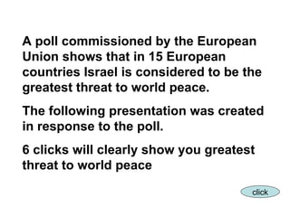 A poll commissioned by the European Union shows that in 15 European countries Israel is considered to be the greatest threat to world peace. The following presentation was created in response to the poll.  6 clicks will clearly show you greatest threat to world peace click 