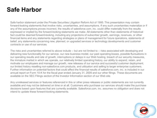 Safe HarborSafe harbor statement under the Private Securities Litigation Reform Act of 1995: This presentation may contain forward-looking statements that involve risks, uncertainties, and assumptions. If any such uncertainties materialize or if any of the assumptions proves incorrect, the results of salesforce.com, inc. could differ materially from the results expressed or implied by the forward-looking statements we make. All statements other than statements of historical fact could be deemed forward-looking, including any projections of subscriber growth, earnings, revenues, or other financial items and any statements regarding strategies or plans of management for future operations, statements of belief, any statements concerning new, planned, or upgraded services or technology developments and customer contracts or use of our services.The risks and uncertainties referred to above include – but are not limited to – risks associated with developing and delivering new functionality for our service, our new business model, our past operating losses, possible fluctuations in our operating results and rate of growth, interruptions or delays in our Web hosting, breach of our security measures, the immature market in which we operate, our relatively limited operating history, our ability to expand, retain, and motivate our employees and manage our growth, new releases of our service and successful customer deployment, our limited history reselling non-salesforce.com products, and utilization and selling to larger enterprise customers. Further information on potential factors that could affect the financial results of salesforce.com, inc. is included in our annual report on Form 10-K for the fiscal year ended January 31, 2009 and our other filings. These documents are available on the SEC Filings section of the Investor Information section of our Web site. Any unreleased services or features referenced in this or other press releases or public statements are not currently available and may not be delivered on time or at all. Customers who purchase our services should make the purchase decisions based upon features that are currently available. Salesforce.com, inc. assumes no obligation and does not intend to update these forward-looking statements.