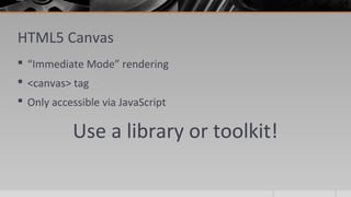 HTML5 Canvas
 “Immediate Mode” rendering
 <canvas> tag
 Only accessible via JavaScript
Use a library or toolkit!
 