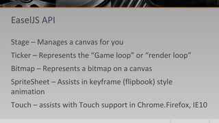 EaselJS API
Stage – Manages a canvas for you
Ticker – Represents the “Game loop” or “render loop”
Bitmap – Represents a bitmap on a canvas
SpriteSheet – Assists in keyframe (flipbook) style
animation
Touch – assists with Touch support in Chrome.Firefox, IE10
 