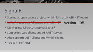SignalR
 Started as open source project (within Microsoft ASP.NET team)
 In PreRelease as a full member of ASP.NET.
 Moving into Microsoft.AspNet.SignalR
 Supporting web clients and ASP.NET servers
 Also supports .NET Clients and WinRT clients.
 You can “self-host”
Version 1.0!!
 