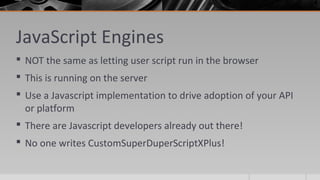 JavaScript Engines
 NOT the same as letting user script run in the browser
 This is running on the server
 Use a Javascript implementation to drive adoption of your API
or platform
 There are Javascript developers already out there!
 No one writes CustomSuperDuperScriptXPlus!
 