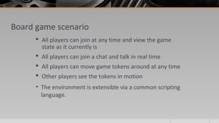 Board game scenario
 All players can join at any time and view the game
state as it currently is
 All players can join a chat and talk in real time
 All players can move game tokens around at any time
 Other players see the tokens in motion
• The environment is extensible via a common scripting
language.
 