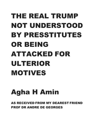 THE REAL TRUMP
NOT UNDERSTOOD
BY PRESSTITUTES
OR BEING
ATTACKED FOR
ULTERIOR
MOTIVES
Agha H Amin
AS RECEIVED FROM MY DEAREST FRIEND
PROF DR ANDRE DE GEORGES
 
