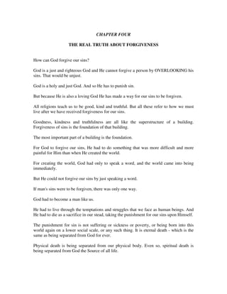 CHAPTER FOUR 
THE REAL TRUTH ABOUT FORGIVENESS 
How can God forgive our sins? 
God is a just and righteous God and He cannot forgive a person by OVERLOOKING his 
sins. That would be unjust. 
God is a holy and just God. And so He has to punish sin. 
But because He is also a loving God He has made a way for our sins to be forgiven. 
All religions teach us to be good, kind and truthful. But all these refer to how we must 
live after we have received forgiveness for our sins. 
Goodness, kindness and truthfulness are all like the superstructure of a building. 
Forgiveness of sins is the foundation of that building. 
The most important part of a building is the foundation. 
For God to forgive our sins, He had to do something that was more difficult and more 
painful for Him than when He created the world. 
For creating the world, God had only to speak a word, and the world came into being 
immediately. 
But He could not forgive our sins by just speaking a word. 
If man's sins were to be forgiven, there was only one way. 
God had to become a man like us. 
He had to live through the temptations and struggles that we face as human beings. And 
He had to die as a sacrifice in our stead, taking the punishment for our sins upon Himself. 
The punishment for sin is not suffering or sickness or poverty, or being born into this 
world again on a lower social scale, or any such thing. It is eternal death - which is the 
same as being separated from God for ever. 
Physical death is being separated from our physical body. Even so, spiritual death is 
being separated from God the Source of all life. 
 