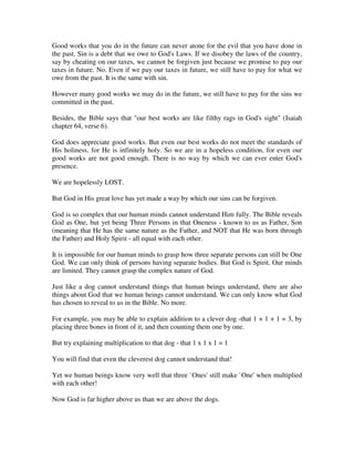 Good works that you do in the future can never atone for the evil that you have done in 
the past. Sin is a debt that we owe to God's Laws. If we disobey the laws of the country, 
say by cheating on our taxes, we cannot be forgiven just because we promise to pay our 
taxes in future. No. Even if we pay our taxes in future, we still have to pay for what we 
owe from the past. It is the same with sin. 
However many good works we may do in the future, we still have to pay for the sins we 
committed in the past. 
Besides, the Bible says that "our best works are like filthy rags in God's sight" (Isaiah 
chapter 64, verse 6). 
God does appreciate good works. But even our best works do not meet the standards of 
His holiness, for He is infinitely holy. So we are in a hopeless condition, for even our 
good works are not good enough. There is no way by which we can ever enter God's 
presence. 
We are hopelessly LOST. 
But God in His great love has yet made a way by which our sins can be forgiven. 
God is so complex that our human minds cannot understand Him fully. The Bible reveals 
God as One, but yet being Three Persons in that Oneness - known to us as Father, Son 
(meaning that He has the same nature as the Father, and NOT that He was born through 
the Father) and Holy Spirit - all equal with each other. 
It is impossible for our human minds to grasp how three separate persons can still be One 
God. We can only think of persons having separate bodies. But God is Spirit. Our minds 
are limited. They cannot grasp the complex nature of God. 
Just like a dog cannot understand things that human beings understand, there are also 
things about God that we human beings cannot understand. We can only know what God 
has chosen to reveal to us in the Bible. No more. 
For example, you may be able to explain addition to a clever dog -that 1 + 1 + 1 = 3, by 
placing three bones in front of it, and then counting them one by one. 
But try explaining multiplication to that dog - that 1 x 1 x 1 = 1 
You will find that even the cleverest dog cannot understand that! 
Yet we human beings know very well that three `Ones' still make `One' when multiplied 
with each other! 
Now God is far higher above us than we are above the dogs. 
 